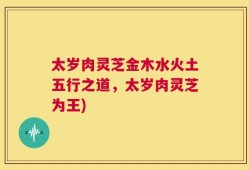 太岁肉灵芝金木水火土五行之道，太岁肉灵芝为王)