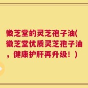 徽芝堂的灵芝孢子油(徽芝堂优质灵芝孢子油，健康护肝再升级！)