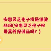 安惠灵芝孢子粉是保健品吗(安惠灵芝孢子粉是营养保健品吗？)