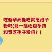 吃避孕药能吃灵芝孢子粉吗(能一起吃避孕药和灵芝孢子粉吗？)