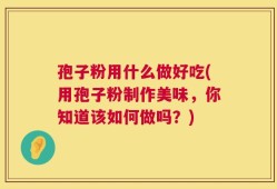 孢子粉用什么做好吃(用孢子粉制作美味，你知道该如何做吗？)