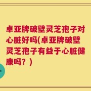 卓亚牌破壁灵芝孢子对心脏好吗(卓亚牌破壁灵芝孢子有益于心脏健康吗？)