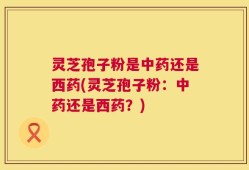 灵芝孢子粉是中药还是西药(灵芝孢子粉：中药还是西药？)