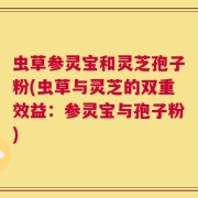 虫草参灵宝和灵芝孢子粉(虫草与灵芝的双重效益：参灵宝与孢子粉)