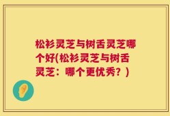 松衫灵芝与树舌灵芝哪个好(松衫灵芝与树舌灵芝：哪个更优秀？)