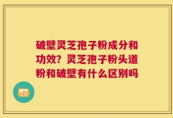 破壁灵芝孢子粉成分和功效？灵芝孢子粉头道粉和破壁有什么区别吗