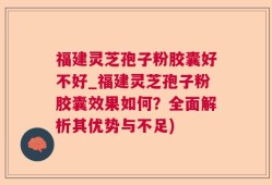 福建灵芝孢子粉胶囊好不好_福建灵芝孢子粉胶囊效果如何？全面解析其优势与不足)