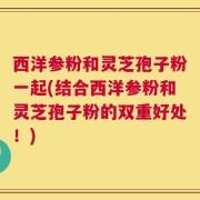 西洋参粉和灵芝孢子粉一起(结合西洋参粉和灵芝孢子粉的双重好处！)