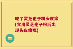 吃了灵芝孢子粉头皮痒(食用灵芝孢子粉后出现头皮瘙痒)