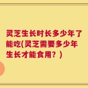 灵芝生长时长多少年了能吃(灵芝需要多少年生长才能食用？)