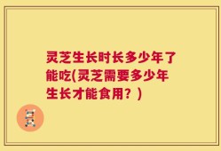 灵芝生长时长多少年了能吃(灵芝需要多少年生长才能食用？)