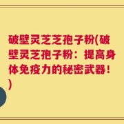 破壁灵芝芝孢子粉(破壁灵芝孢子粉：提高身体免疫力的秘密武器！)