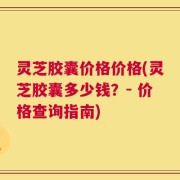 灵芝胶囊价格价格(灵芝胶囊多少钱？- 价格查询指南)