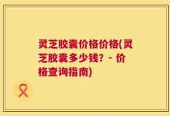 灵芝胶囊价格价格(灵芝胶囊多少钱？- 价格查询指南)