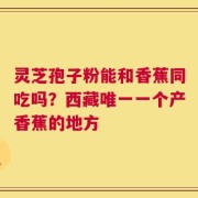 灵芝孢子粉能和香蕉同吃吗？西藏唯一一个产香蕉的地方