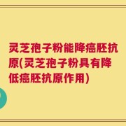 灵芝孢子粉能降癌胚抗原(灵芝孢子粉具有降低癌胚抗原作用)