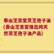 泰山芝圣堂灵芝孢子油(泰山芝圣堂推出纯天然灵芝孢子油产品)