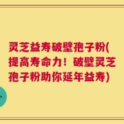 灵芝益寿破壁孢子粉(提高寿命力！破壁灵芝孢子粉助你延年益寿)