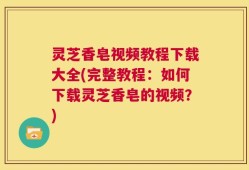 灵芝香皂视频教程下载大全(完整教程：如何下载灵芝香皂的视频？)