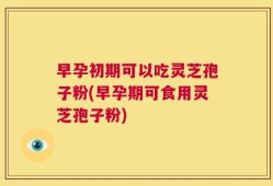 早孕初期可以吃灵芝孢子粉(早孕期可食用灵芝孢子粉)