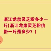 浙江龙泉灵芝粉多少一斤(浙江龙泉灵芝粉价格一斤是多少？)