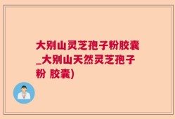 大别山灵芝孢子粉胶囊_大别山天然灵芝孢子粉 胶囊)