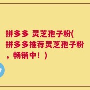拼多多 灵芝孢子粉(拼多多推荐灵芝孢子粉，畅销中！)