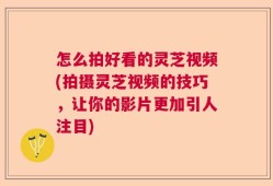 怎么拍好看的灵芝视频(拍摄灵芝视频的技巧，让你的影片更加引人注目)