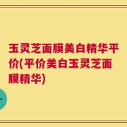 玉灵芝面膜美白精华平价(平价美白玉灵芝面膜精华)