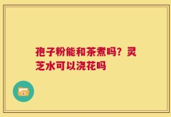 孢子粉能和茶煮吗？灵芝水可以浇花吗