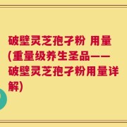 破壁灵芝孢孑粉 用量(重量级养生圣品——破壁灵芝孢孑粉用量详解)