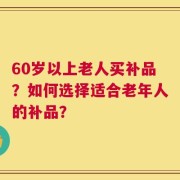 60岁以上老人买补品？如何选择适合老年人的补品？