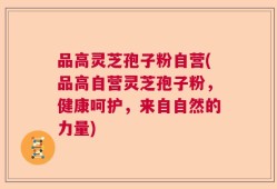 品高灵芝孢子粉自营(品高自营灵芝孢子粉，健康呵护，来自自然的力量)