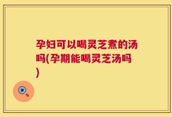 孕妇可以喝灵芝煮的汤吗(孕期能喝灵芝汤吗)