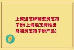 上海运芝牌破壁灵芝孢子粉(上海运芝牌推出高端灵芝孢子粉产品)