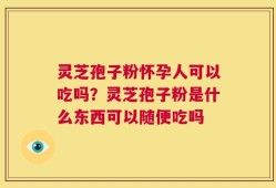 灵芝孢子粉怀孕人可以吃吗？灵芝孢子粉是什么东西可以随便吃吗