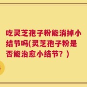 吃灵芝孢子粉能消掉小结节吗(灵芝孢子粉是否能治愈小结节？)