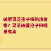 破壁灵芝孢子粉的功价格？灵芝破壁孢子粉哪里有卖