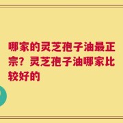 哪家的灵芝孢子油最正宗？灵芝孢子油哪家比较好的