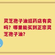 灵芝孢子油逛药店有卖吗？哪里能买到正宗灵芝孢子油？