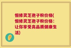 恒修灵芝孢子粉价格(恒修灵芝孢子粉价格：让你享受高品质健康生活)