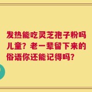 发热能吃灵芝孢子粉吗儿童？老一辈留下来的俗语你还能记得吗？