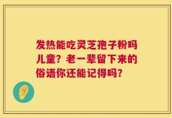 发热能吃灵芝孢子粉吗儿童？老一辈留下来的俗语你还能记得吗？