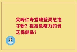 尖峰仁寿堂破壁灵芝孢子粉？提高免疫力的灵芝保健品？