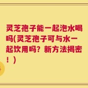 灵芝孢子能一起泡水喝吗(灵芝孢子可与水一起饮用吗？新方法揭密！)