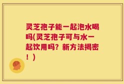 灵芝孢子能一起泡水喝吗(灵芝孢子可与水一起饮用吗？新方法揭密！)