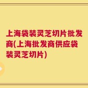 上海袋装灵芝切片批发商(上海批发商供应袋装灵芝切片)