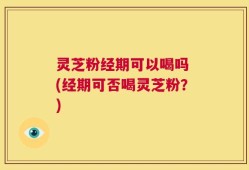 灵芝粉经期可以喝吗 (经期可否喝灵芝粉？)