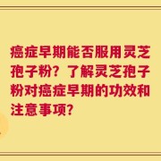 癌症早期能否服用灵芝孢子粉？了解灵芝孢子粉对癌症早期的功效和注意事项？
