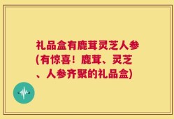 礼品盒有鹿茸灵芝人参(有惊喜！鹿茸、灵芝、人参齐聚的礼品盒)